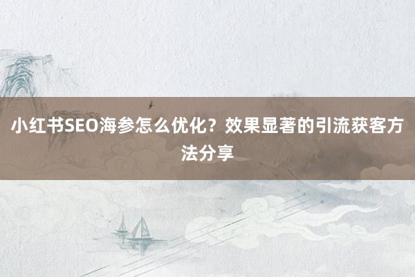 小红书SEO海参怎么优化？效果显著的引流获客方法分享
