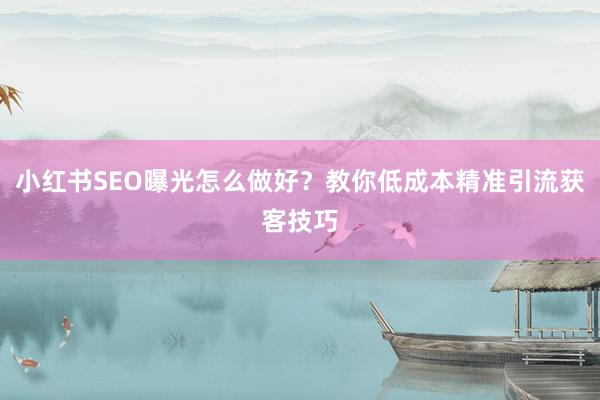 小红书SEO曝光怎么做好？教你低成本精准引流获客技巧