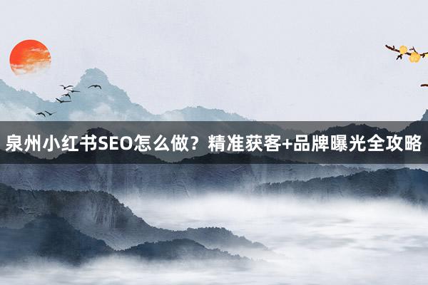 泉州小红书SEO怎么做？精准获客+品牌曝光全攻略