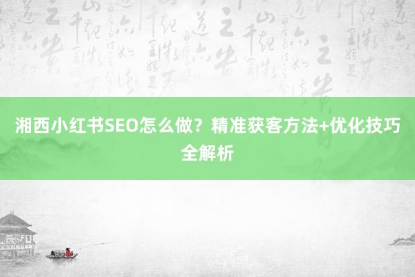 湘西小红书SEO怎么做？精准获客方法+优化技巧全解析