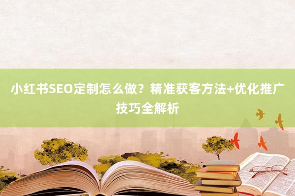 小红书SEO定制怎么做？精准获客方法+优化推广技巧全解析