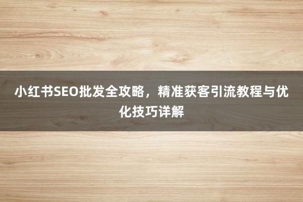 小红书SEO批发全攻略，精准获客引流教程与优化技巧详解