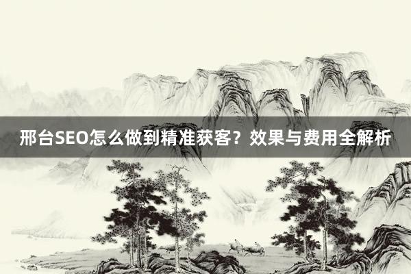 邢台SEO怎么做到精准获客？效果与费用全解析