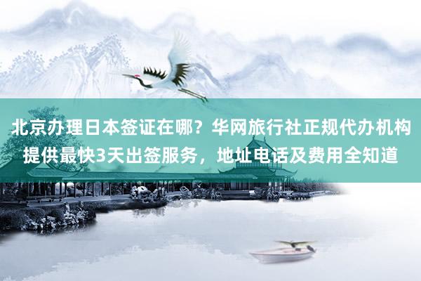 北京办理日本签证在哪？华网旅行社正规代办机构提供最快3天出签服务，地址电话及费用全知道