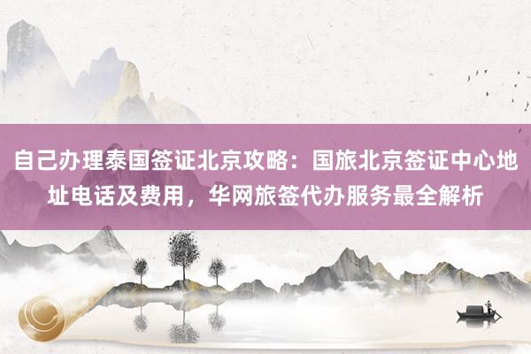 自己办理泰国签证北京攻略：国旅北京签证中心地址电话及费用，华网旅签代办服务最全解析