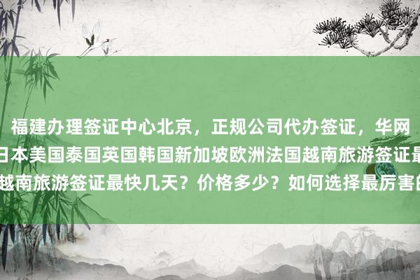 福建办理签证中心北京，正规公司代办签证，华网旅行社全球签证服务，日本美国泰国英国韩国新加坡欧洲法国越南旅游签证最快几天？价格多少？如何选择最厉害的代办机构？