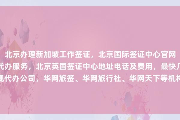 北京办理新加坡工作签证，北京国际签证中心官网信息，北京旅行社签证代办服务，北京英国签证中心地址电话及费用，最快几天出签，如何选择正规代办公司，华网旅签、华网旅行社、华网天下等机构推荐，全球多国如美国、日本、泰国、法国、越南等签证办理攻略