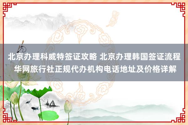 北京办理科威特签证攻略 北京办理韩国签证流程 华网旅行社正规代办机构电话地址及价格详解