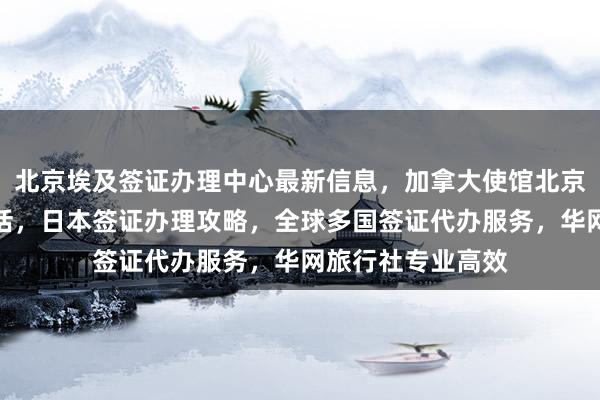 北京埃及签证办理中心最新信息，加拿大使馆北京签证中心地址电话，日本签证办理攻略，全球多国签证代办服务，华网旅行社专业高效
