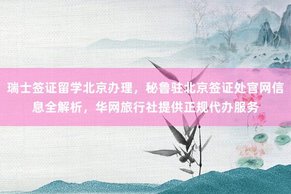 瑞士签证留学北京办理，秘鲁驻北京签证处官网信息全解析，华网旅行社提供正规代办服务