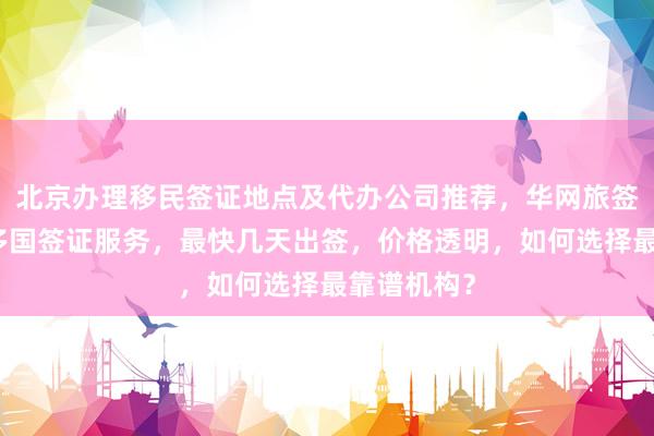 北京办理移民签证地点及代办公司推荐，华网旅签提供全球多国签证服务，最快几天出签，价格透明，如何选择最靠谱机构？