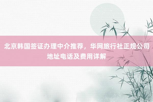 北京韩国签证办理中介推荐，华网旅行社正规公司地址电话及费用详解