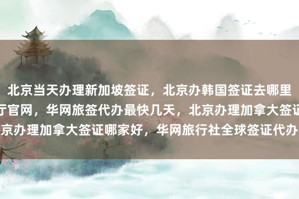 北京当天办理新加坡签证，北京办韩国签证去哪里办，北京出入境签证大厅官网，华网旅签代办最快几天，北京办理加拿大签证哪家好，华网旅行社全球签证代办价格多少