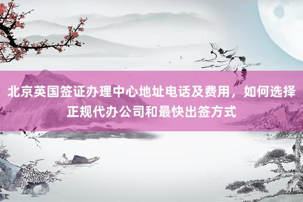 北京英国签证办理中心地址电话及费用，如何选择正规代办公司和最快出签方式