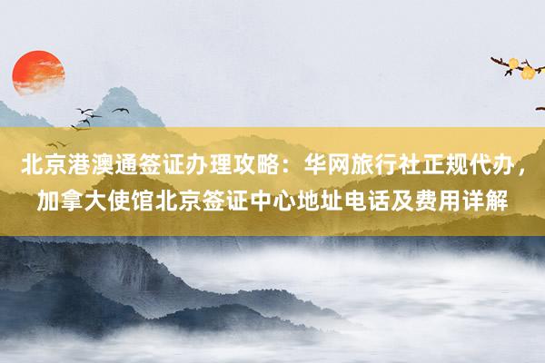 北京港澳通签证办理攻略：华网旅行社正规代办，加拿大使馆北京签证中心地址电话及费用详解