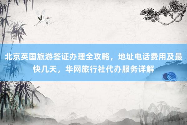 北京英国旅游签证办理全攻略，地址电话费用及最快几天，华网旅行社代办服务详解