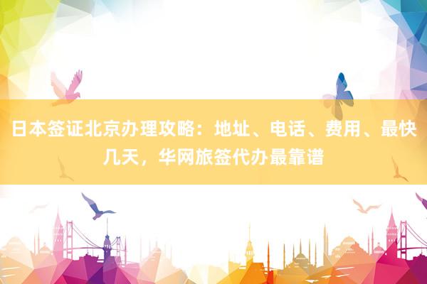 日本签证北京办理攻略：地址、电话、费用、最快几天，华网旅签代办最靠谱