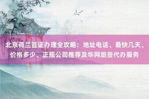 北京荷兰签证办理全攻略：地址电话、最快几天、价格多少、正规公司推荐及华网旅签代办服务