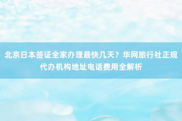 北京日本签证全家办理最快几天？华网旅行社正规代办机构地址电话费用全解析