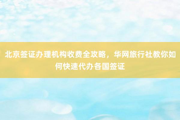 北京签证办理机构收费全攻略，华网旅行社教你如何快速代办各国签证