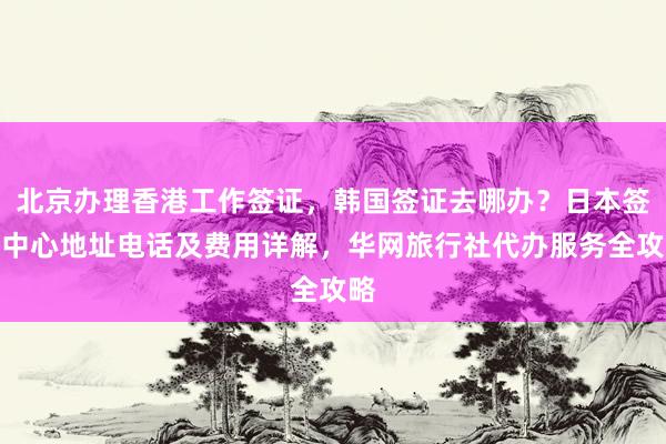 北京办理香港工作签证，韩国签证去哪办？日本签证中心地址电话及费用详解，华网旅行社代办服务全攻略