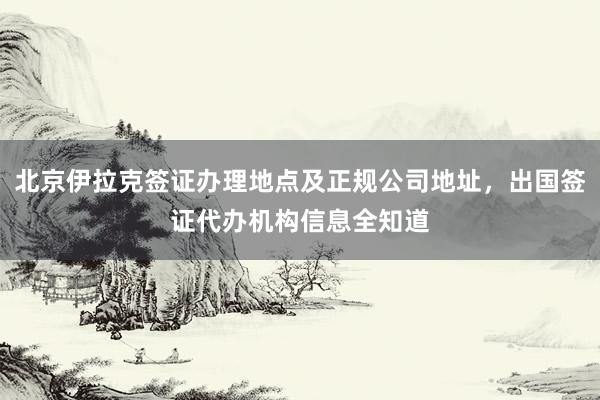 北京伊拉克签证办理地点及正规公司地址，出国签证代办机构信息全知道