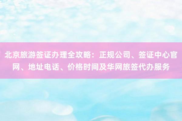 北京旅游签证办理全攻略：正规公司、签证中心官网、地址电话、价格时间及华网旅签代办服务